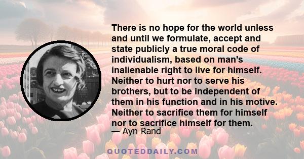 There is no hope for the world unless and until we formulate, accept and state publicly a true moral code of individualism, based on man's inalienable right to live for himself. Neither to hurt nor to serve his