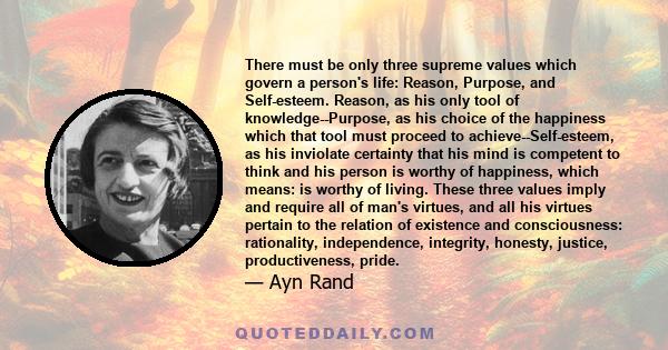 There must be only three supreme values which govern a person's life: Reason, Purpose, and Self-esteem. Reason, as his only tool of knowledge--Purpose, as his choice of the happiness which that tool must proceed to