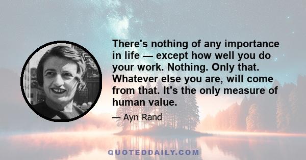 There's nothing of any importance in life — except how well you do your work. Nothing. Only that. Whatever else you are, will come from that. It's the only measure of human value.