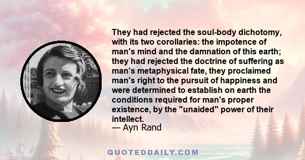 They had rejected the soul-body dichotomy, with its two corollaries: the impotence of man's mind and the damnation of this earth; they had rejected the doctrine of suffering as man's metaphysical fate, they proclaimed