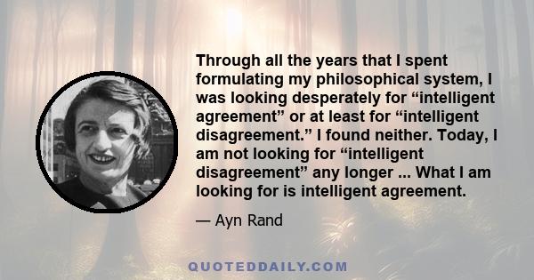 Through all the years that I spent formulating my philosophical system, I was looking desperately for “intelligent agreement” or at least for “intelligent disagreement.” I found neither. Today, I am not looking for