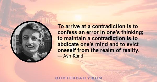 To arrive at a contradiction is to confess an error in one's thinking; to maintain a contradiction is to abdicate one's mind and to evict oneself from the realm of reality.