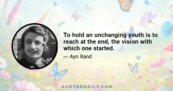 To hold an unchanging youth is to reach at the end, the vision with which one started.