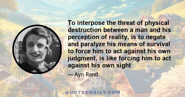 To interpose the threat of physical destruction between a man and his perception of reality, is to negate and paralyze his means of survival to force him to act against his own judgment, is like forcing him to act