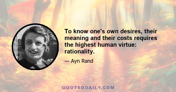 To know one's own desires, their meaning and their costs requires the highest human virtue: rationality.