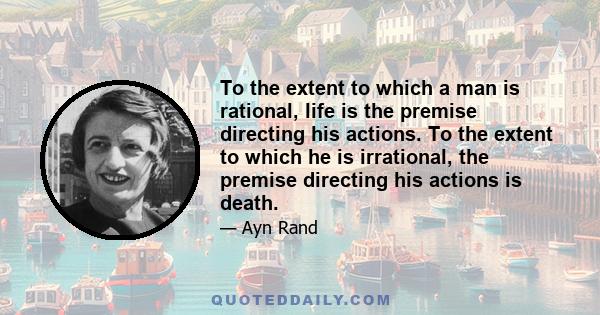 To the extent to which a man is rational, life is the premise directing his actions. To the extent to which he is irrational, the premise directing his actions is death.