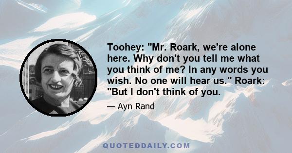 Toohey: Mr. Roark, we're alone here. Why don't you tell me what you think of me? In any words you wish. No one will hear us. Roark: But I don't think of you.