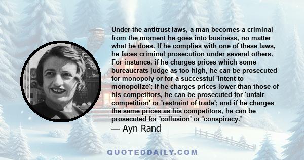 Under the antitrust laws, a man becomes a criminal from the moment he goes into business, no matter what he does. If he complies with one of these laws, he faces criminal prosecution under several others. For instance,