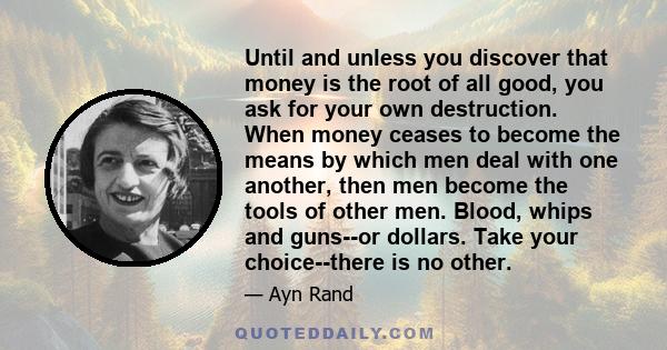 Until and unless you discover that money is the root of all good, you ask for your own destruction. When money ceases to become the means by which men deal with one another, then men become the tools of other men.