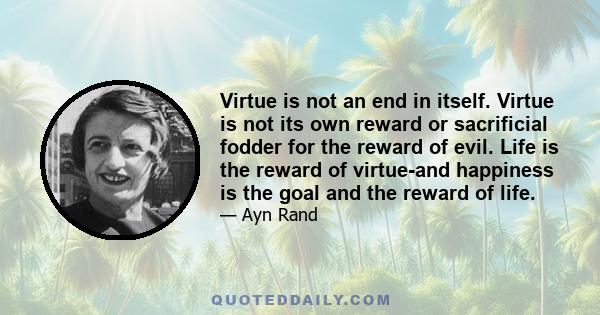 Virtue is not an end in itself. Virtue is not its own reward or sacrificial fodder for the reward of evil. Life is the reward of virtue-and happiness is the goal and the reward of life.