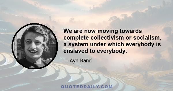 We are now moving towards complete collectivism or socialism, a system under which everybody is enslaved to everybody.