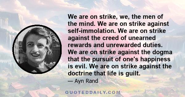 We are on strike, we, the men of the mind. We are on strike against self-immolation. We are on strike against the creed of unearned rewards and unrewarded duties. We are on strike against the dogma that the pursuit of