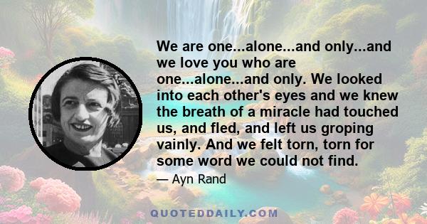 We are one...alone...and only...and we love you who are one...alone...and only. We looked into each other's eyes and we knew the breath of a miracle had touched us, and fled, and left us groping vainly. And we felt