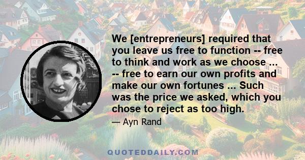 We [entrepreneurs] required that you leave us free to function -- free to think and work as we choose ... -- free to earn our own profits and make our own fortunes ... Such was the price we asked, which you chose to