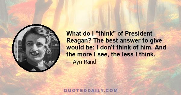 What do I think of President Reagan? The best answer to give would be: I don't think of him. And the more I see, the less I think.