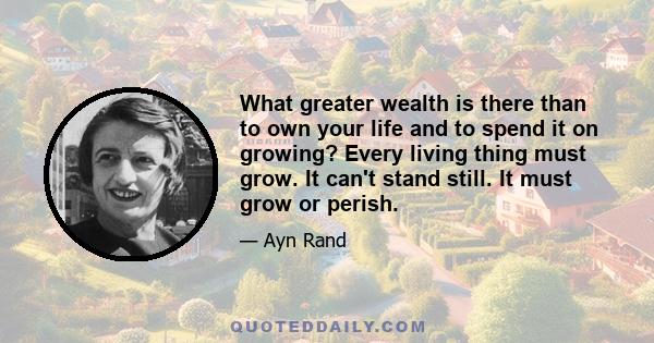 What greater wealth is there than to own your life and to spend it on growing? Every living thing must grow. It can't stand still. It must grow or perish.