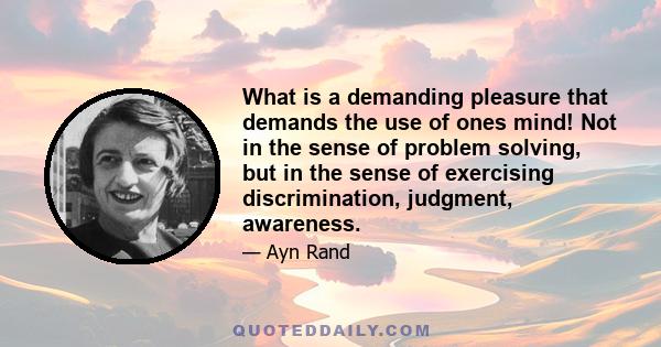 What is a demanding pleasure that demands the use of ones mind! Not in the sense of problem solving, but in the sense of exercising discrimination, judgment, awareness.