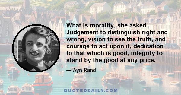 What is morality, she asked. Judgement to distinguish right and wrong, vision to see the truth, and courage to act upon it, dedication to that which is good, integrity to stand by the good at any price.