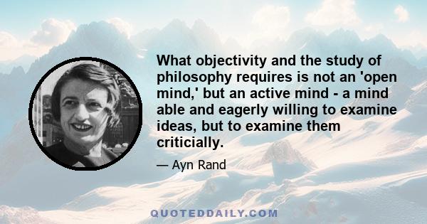 What objectivity and the study of philosophy requires is not an 'open mind,' but an active mind - a mind able and eagerly willing to examine ideas, but to examine them criticially.