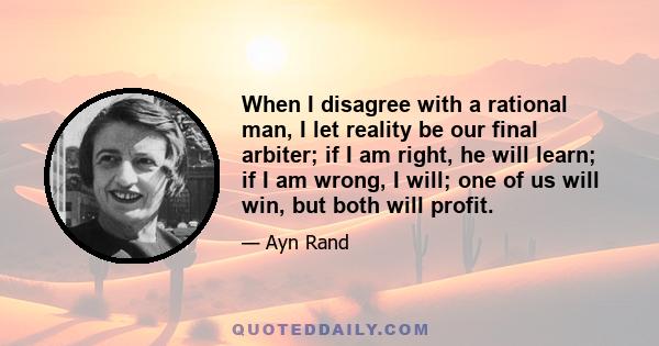 When I disagree with a rational man, I let reality be our final arbiter; if I am right, he will learn; if I am wrong, I will; one of us will win, but both will profit.