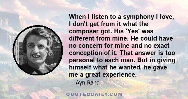 When I listen to a symphony I love, I don't get from it what the composer got. His 'Yes' was different from mine. He could have no concern for mine and no exact conception of it. That answer is too personal to each man. 