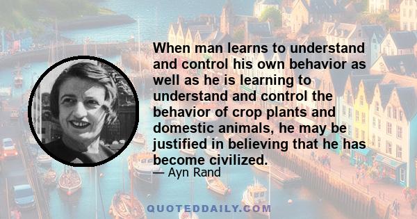 When man learns to understand and control his own behavior as well as he is learning to understand and control the behavior of crop plants and domestic animals, he may be justified in believing that he has become