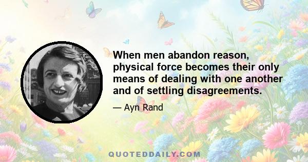 When men abandon reason, physical force becomes their only means of dealing with one another and of settling disagreements.