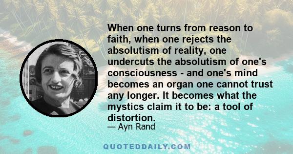 When one turns from reason to faith, when one rejects the absolutism of reality, one undercuts the absolutism of one's consciousness - and one's mind becomes an organ one cannot trust any longer. It becomes what the