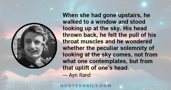 When she had gone upstairs, he walked to a window and stood looking up at the sky. His head thrown back, he felt the pull of his throat muscles and he wondered whether the peculiar solemnity of looking at the sky comes, 