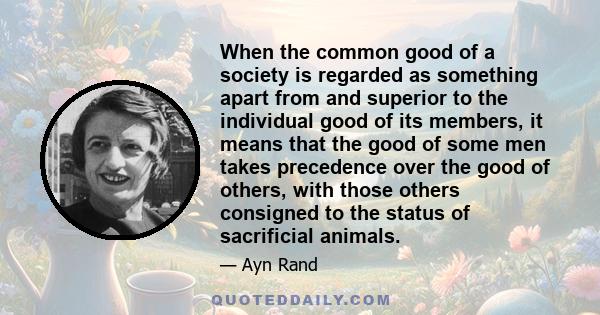 When the common good of a society is regarded as something apart from and superior to the individual good of its members, it means that the good of some men takes precedence over the good of others, with those others