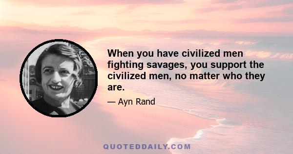 When you have civilized men fighting savages, you support the civilized men, no matter who they are.