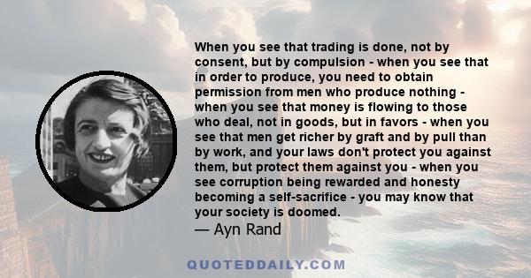 When you see that trading is done, not by consent, but by compulsion - when you see that in order to produce, you need to obtain permission from men who produce nothing - when you see that money is flowing to those who