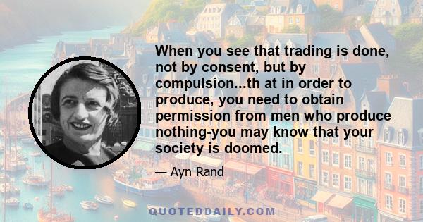 When you see that trading is done, not by consent, but by compulsion...th at in order to produce, you need to obtain permission from men who produce nothing-you may know that your society is doomed.