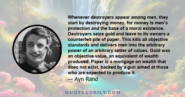 Whenever destroyers appear among men, they start by destroying money, for money is men's protection and the base of a moral existence. Destroyers seize gold and leave to its owners a counterfeit pile of paper. This