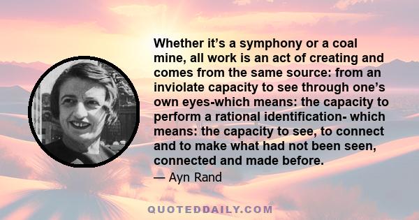 Whether it’s a symphony or a coal mine, all work is an act of creating and comes from the same source: from an inviolate capacity to see through one’s own eyes-which means: the capacity to perform a rational