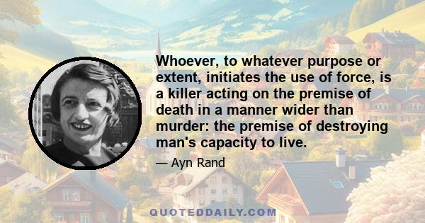 Whoever, to whatever purpose or extent, initiates the use of force, is a killer acting on the premise of death in a manner wider than murder: the premise of destroying man's capacity to live.