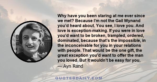 Why have you been staring at me ever since we met? Because I’m not the Gail Wynand you’d heard about. You see, I love you. And love is exception-making. If you were in love you’d want to be broken, trampled, ordered,