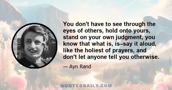 You don't have to see through the eyes of others, hold onto yours, stand on your own judgment, you know that what is, is–say it aloud, like the holiest of prayers, and don't let anyone tell you otherwise.