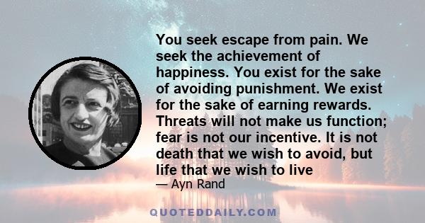 You seek escape from pain. We seek the achievement of happiness. You exist for the sake of avoiding punishment. We exist for the sake of earning rewards. Threats will not make us function; fear is not our incentive. It