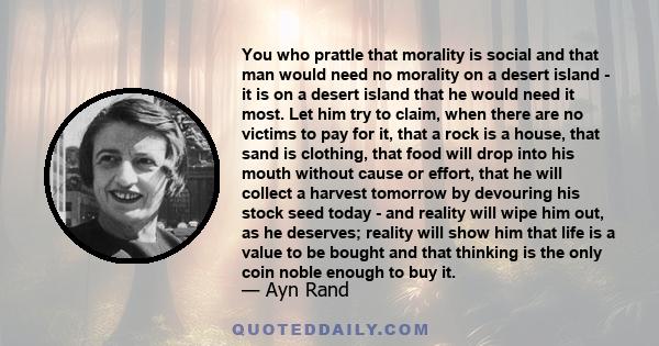 You who prattle that morality is social and that man would need no morality on a desert island - it is on a desert island that he would need it most. Let him try to claim, when there are no victims to pay for it, that a 