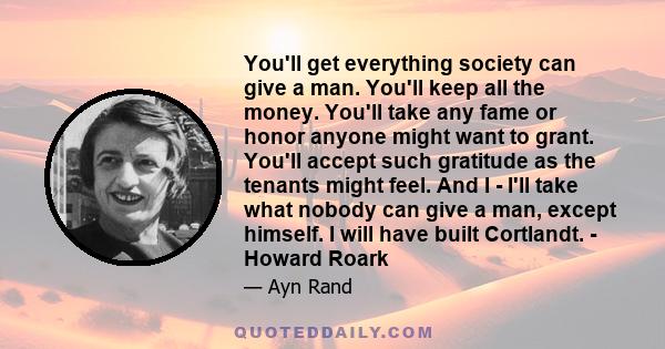 You'll get everything society can give a man. You'll keep all the money. You'll take any fame or honor anyone might want to grant. You'll accept such gratitude as the tenants might feel. And I - I'll take what nobody