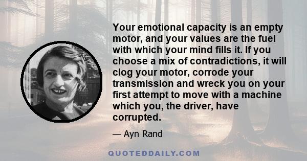 Your emotional capacity is an empty motor, and your values are the fuel with which your mind fills it. If you choose a mix of contradictions, it will clog your motor, corrode your transmission and wreck you on your