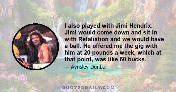 I also played with Jimi Hendrix. Jimi would come down and sit in with Retaliation and we would have a ball. He offered me the gig with him at 20 pounds a week, which at that point, was like 60 bucks.