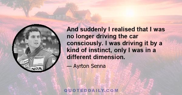 And suddenly I realised that I was no longer driving the car consciously. I was driving it by a kind of instinct, only I was in a different dimension.