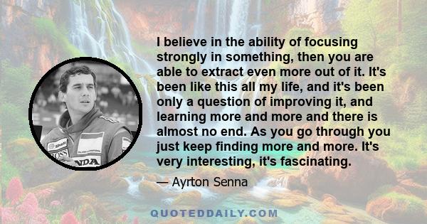 I believe in the ability of focusing strongly in something, then you are able to extract even more out of it. It's been like this all my life, and it's been only a question of improving it, and learning more and more