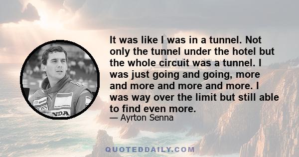 It was like I was in a tunnel. Not only the tunnel under the hotel but the whole circuit was a tunnel. I was just going and going, more and more and more and more. I was way over the limit but still able to find even