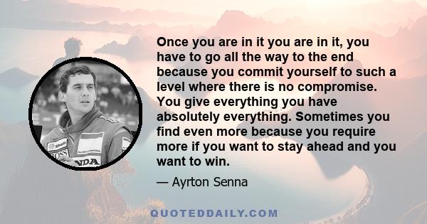 Once you are in it you are in it, you have to go all the way to the end because you commit yourself to such a level where there is no compromise. You give everything you have absolutely everything. Sometimes you find