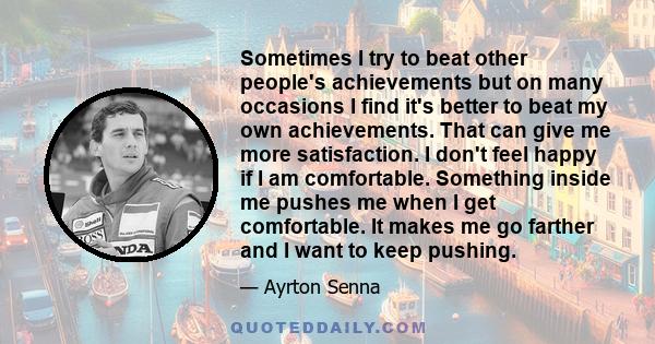 Sometimes I try to beat other people's achievements but on many occasions I find it's better to beat my own achievements. That can give me more satisfaction. I don't feel happy if I am comfortable. Something inside me