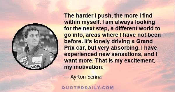 The harder I push, the more I find within myself. I am always looking for the next step, a different world to go into, areas where I have not been before. It's lonely driving a Grand Prix car, but very absorbing. I have 