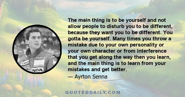 The main thing is to be yourself and not allow people to disturb you to be different, because they want you to be different. You gotta be yourself. Many times you throw a mistake due to your own personality or your own